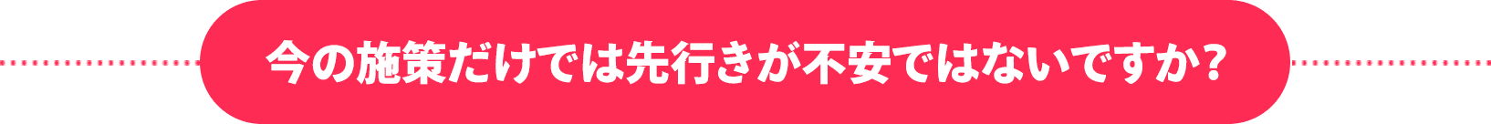 今の施策だけでは先行きが不安ではないですか？